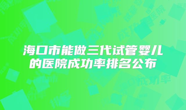 海口市能做三代试管婴儿的医院成功率排名公布