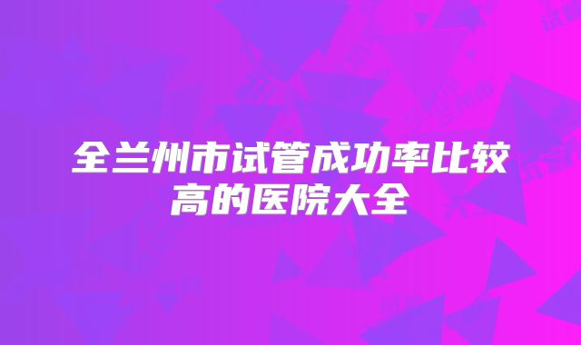 全兰州市试管成功率比较高的医院大全
