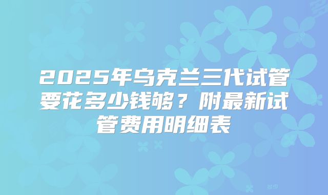 2025年乌克兰三代试管要花多少钱够？附最新试管费用明细表