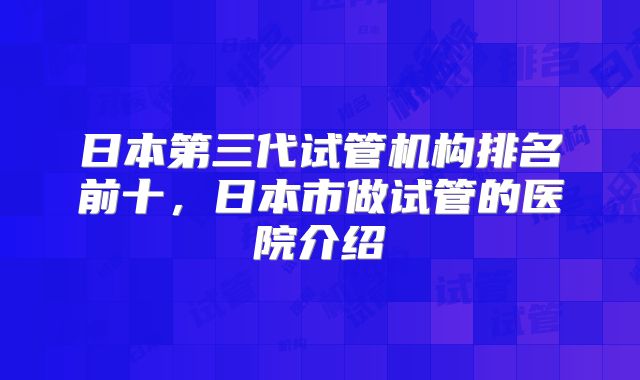 日本第三代试管机构排名前十，日本市做试管的医院介绍