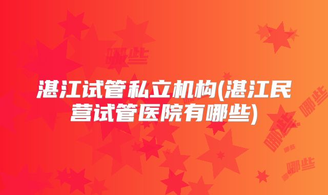 湛江试管私立机构(湛江民营试管医院有哪些)
