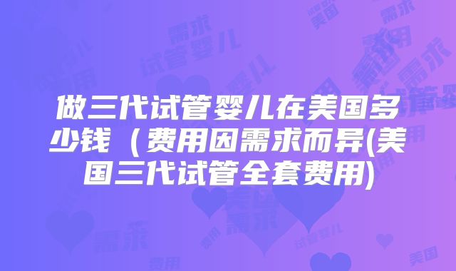 做三代试管婴儿在美国多少钱（费用因需求而异(美国三代试管全套费用)