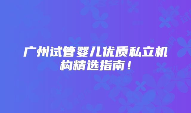 广州试管婴儿优质私立机构精选指南！