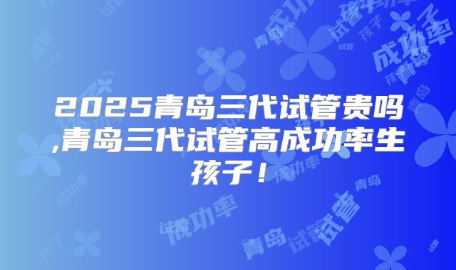 2025青岛三代试管贵吗,青岛三代试管高成功率生孩子！