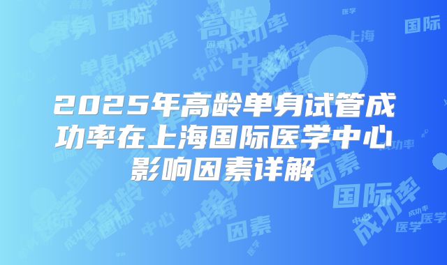 2025年高龄单身试管成功率在上海国际医学中心影响因素详解