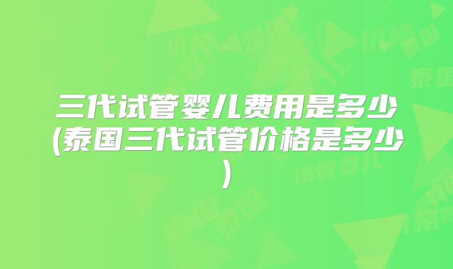 三代试管婴儿费用是多少(泰国三代试管价格是多少)