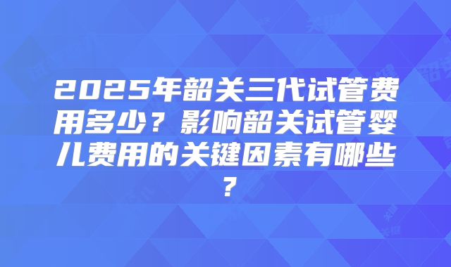 2025年韶关三代试管费用多少？影响韶关试管婴儿费用的关键因素有哪些？