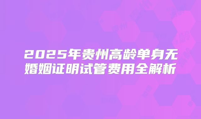 2025年贵州高龄单身无婚姻证明试管费用全解析