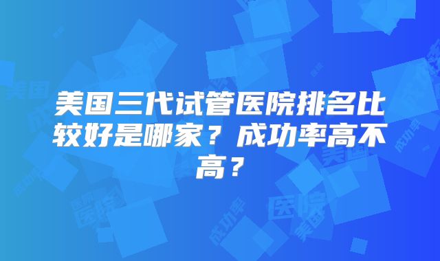 美国三代试管医院排名比较好是哪家？成功率高不高？