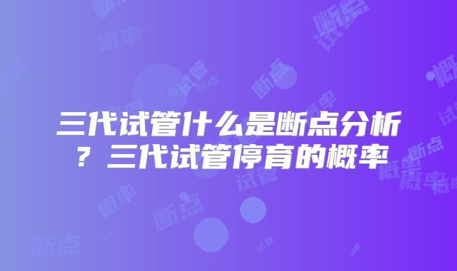三代试管什么是断点分析？三代试管停育的概率