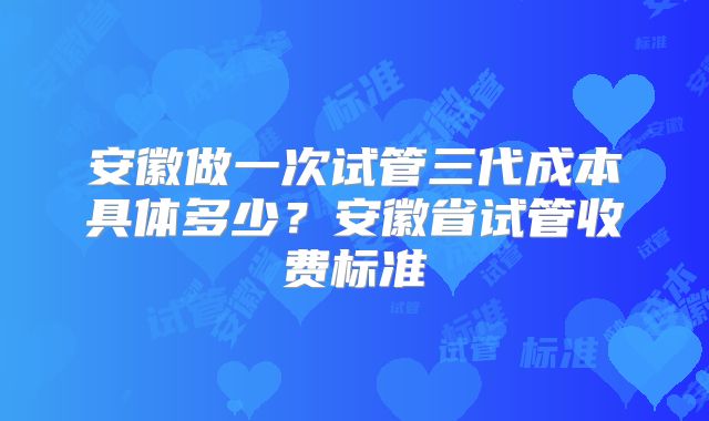 安徽做一次试管三代成本具体多少?安徽省试管收费标准