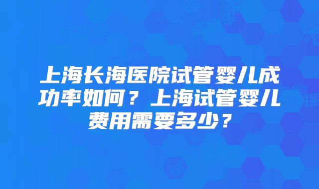 上海长海医院试管婴儿成功率如何？上海试管婴儿费用需要多少？