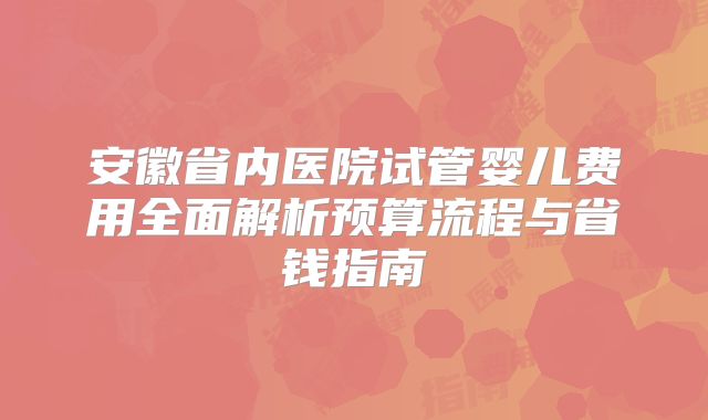 安徽省内医院试管婴儿费用全面解析预算流程与省钱指南