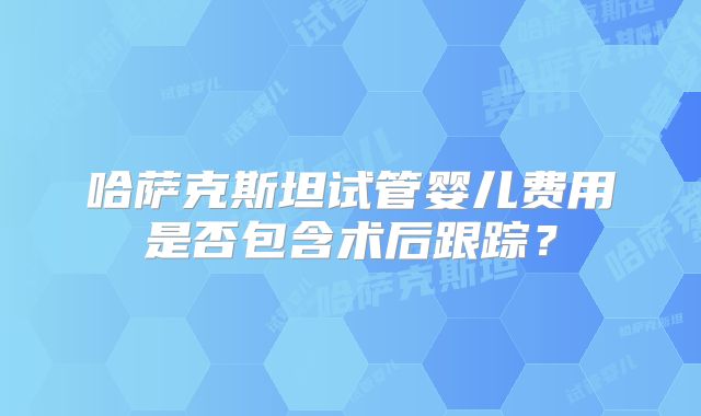 哈萨克斯坦试管婴儿费用是否包含术后跟踪？