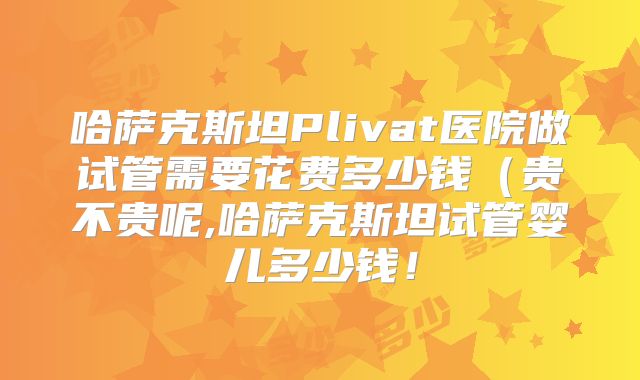 哈萨克斯坦Plivat医院做试管需要花费多少钱(贵不贵呢,哈萨克斯坦试管婴儿多少钱!
