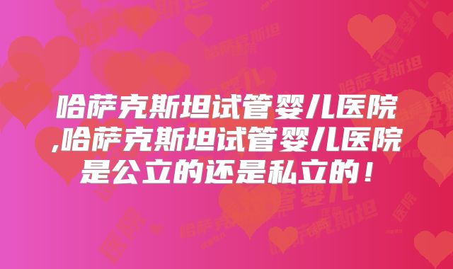 哈萨克斯坦试管婴儿医院,哈萨克斯坦试管婴儿医院是公立的还是私立的！