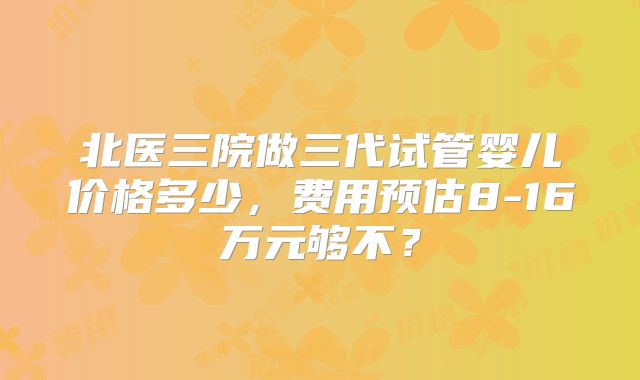 北医三院做三代试管婴儿价格多少，费用预估8-16万元够不？
