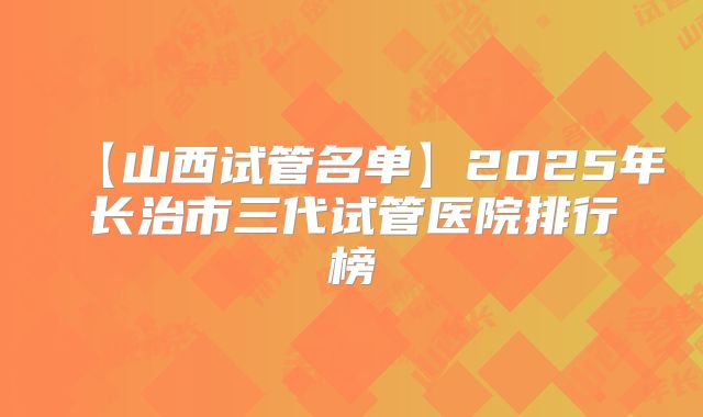【山西试管名单】2025年长治市三代试管医院排行榜