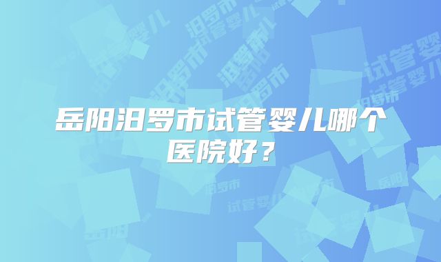 岳阳汨罗市试管婴儿哪个医院好？