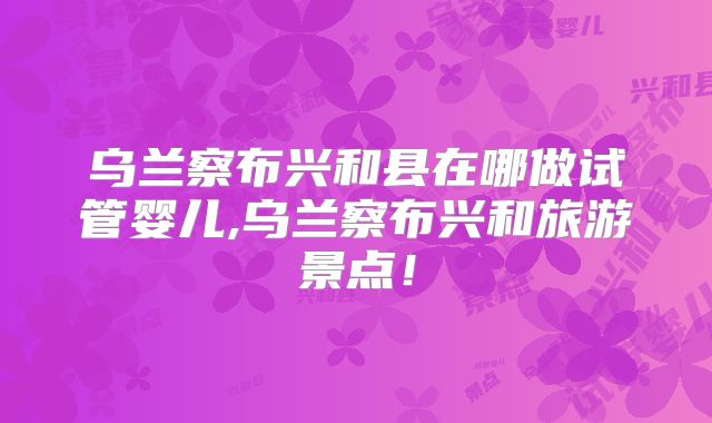 乌兰察布兴和县在哪做试管婴儿,乌兰察布兴和旅游景点!
