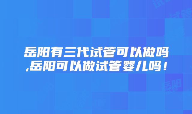 岳阳有三代试管可以做吗,岳阳可以做试管婴儿吗！