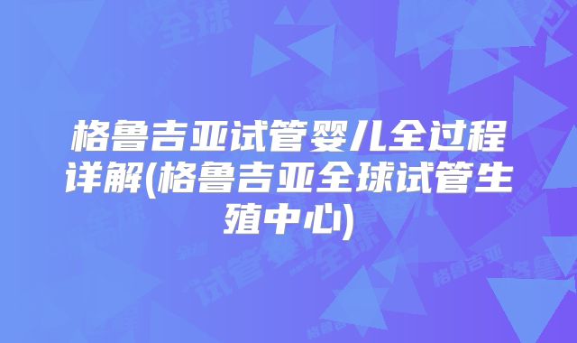 格鲁吉亚试管婴儿全过程详解(格鲁吉亚全球试管生殖中心)