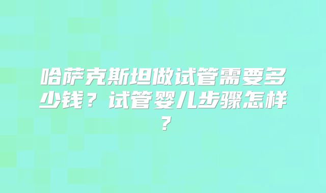 哈萨克斯坦做试管需要多少钱？试管婴儿步骤怎样？