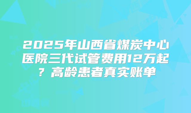 2025年山西省煤炭中心医院三代试管费用12万起?高龄患者真实账单