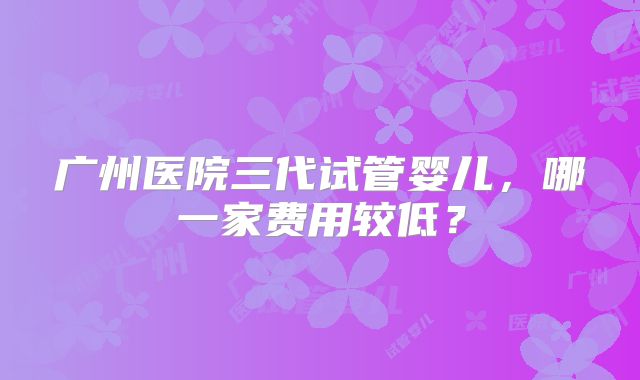 广州医院三代试管婴儿，哪一家费用较低？