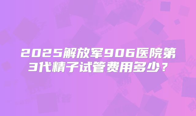 2025解放军906医院第3代精子试管费用多少？