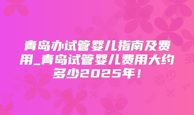 青岛办试管婴儿指南及费用_青岛试管婴儿费用大约多少2025年！