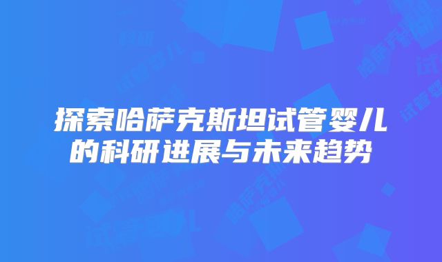 探索哈萨克斯坦试管婴儿的科研进展与未来趋势