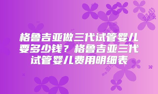 格鲁吉亚做三代试管婴儿要多少钱?格鲁吉亚三代试管婴儿费用明细表