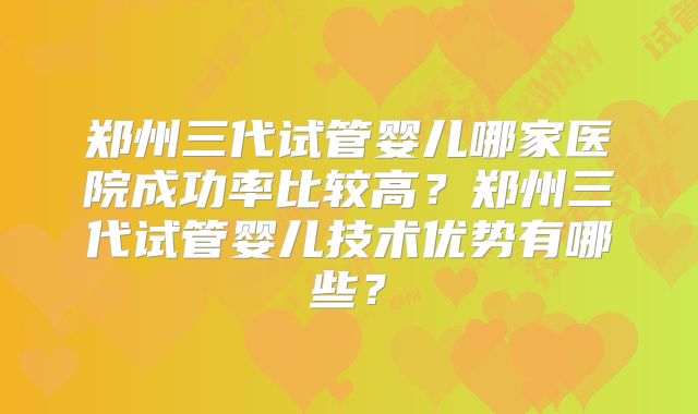 郑州三代试管婴儿哪家医院成功率比较高？郑州三代试管婴儿技术优势有哪些？