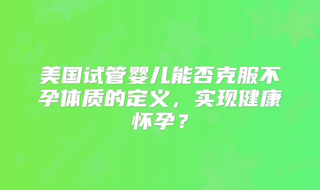 美国试管婴儿能否克服不孕体质的定义,实现健康怀孕?
