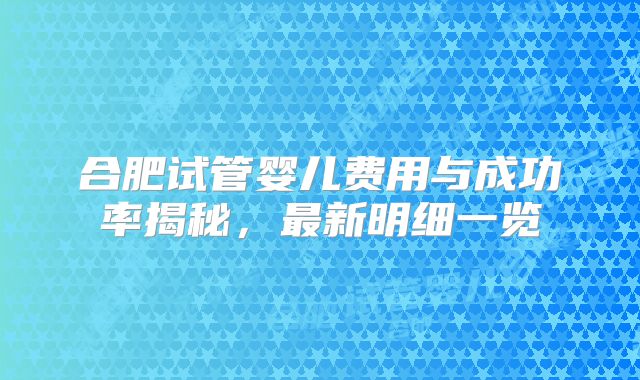 合肥试管婴儿费用与成功率揭秘，最新明细一览