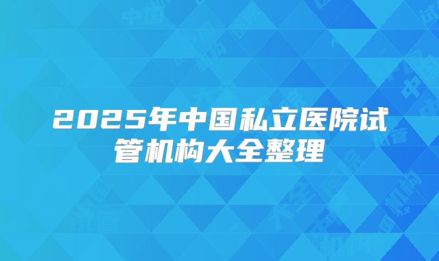 2025年中国私立医院试管机构大全整理