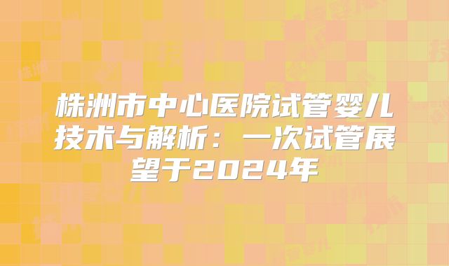 株洲市中心医院试管婴儿技术与解析：一次试管展望于2024年