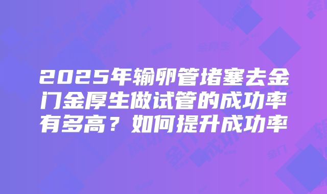 2025年输卵管堵塞去金门金厚生做试管的成功率有多高？如何提升成功率