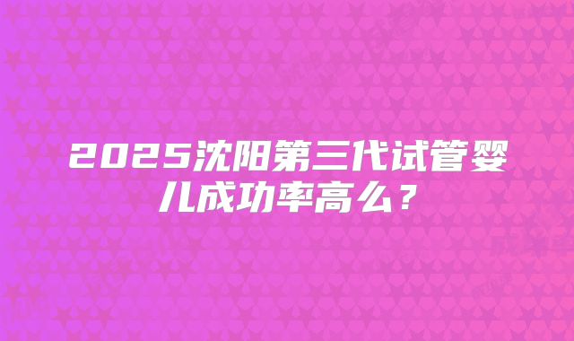 2025沈阳第三代试管婴儿成功率高么？