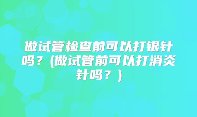 做试管检查前可以打银针吗？(做试管前可以打消炎针吗？)