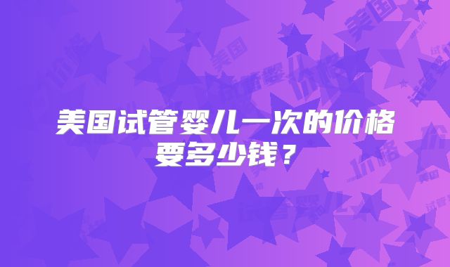美国试管婴儿一次的价格要多少钱？