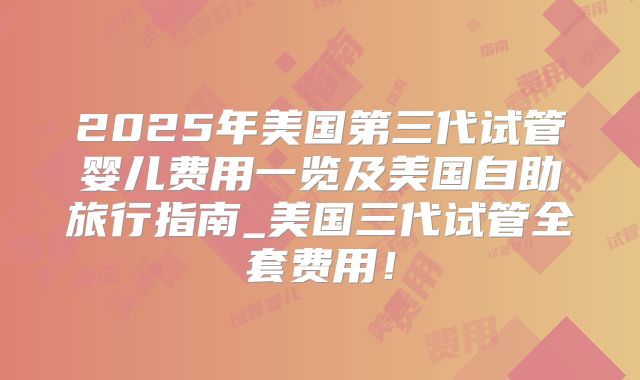 2025年美国第三代试管婴儿费用一览及美国自助旅行指南_美国三代试管全套费用！
