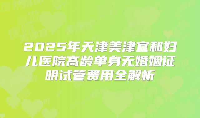 2025年天津美津宜和妇儿医院高龄单身无婚姻证明试管费用全解析