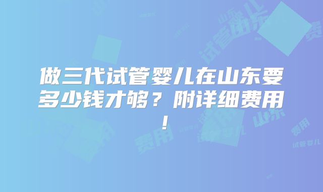 做三代试管婴儿在山东要多少钱才够？附详细费用！