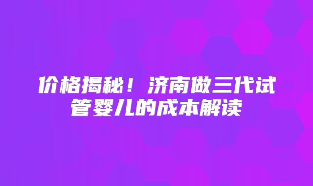 价格揭秘！济南做三代试管婴儿的成本解读