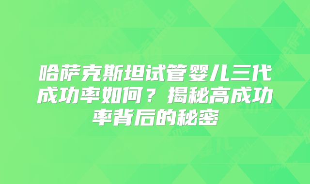 哈萨克斯坦试管婴儿三代成功率如何？揭秘高成功率背后的秘密
