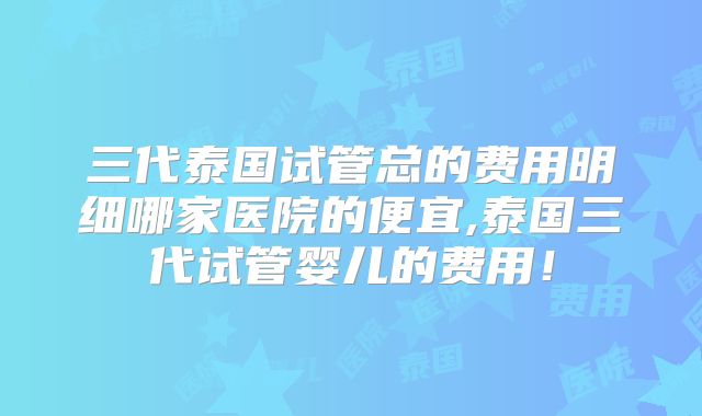 三代泰国试管总的费用明细哪家医院的便宜,泰国三代试管婴儿的费用！