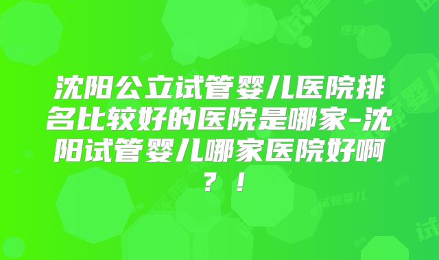 沈阳公立试管婴儿医院排名比较好的医院是哪家-沈阳试管婴儿哪家医院好啊？！