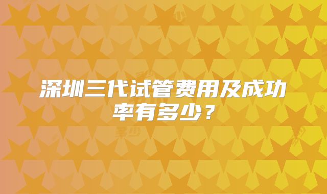 深圳三代试管费用及成功率有多少?